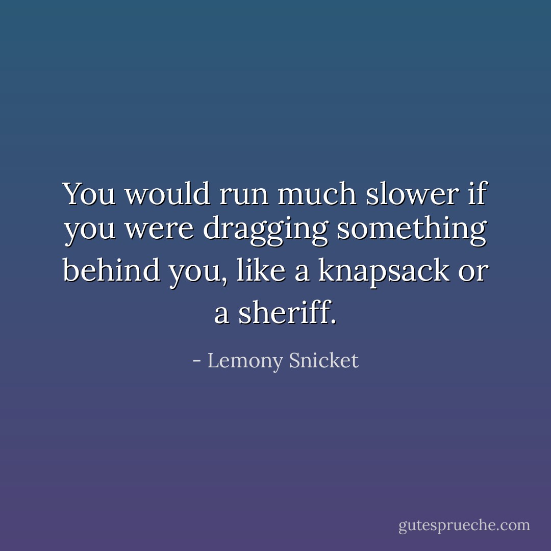 You would run much slower if you were dragging something behind you, like a knapsack or a sheriff. - Lemony Snicket