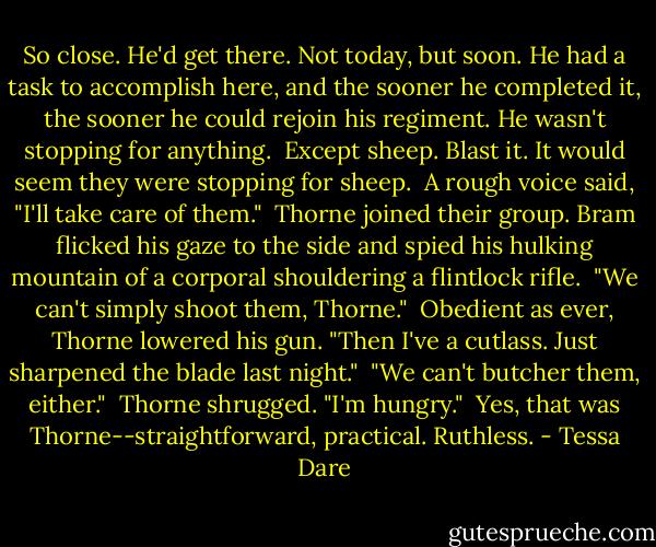 So close. He'd get there. Not today, but soon. He had a task to accomplish here, and the sooner he completed it, the sooner he could rejoin his regiment. He wasn't stopping for anything.<br /><br />Except sheep. Blast it. It would seem they were stopping for sheep.<br /><br />A rough voice said, "I'll take care of them."<br /><br />Thorne joined their group. Bram flicked his gaze to the side and spied his hulking mountain of a corporal shouldering a flintlock rifle.<br /><br />"We can't simply shoot them, Thorne."<br /><br />Obedient as ever, Thorne lowered his gun. "Then I've a cutlass. Just sharpened the blade last night."<br /><br />"We can't butcher them, either."<br /><br />Thorne shrugged. "I'm hungry."<br /><br />Yes, that was Thorne--straightforward, practical. Ruthless. - Tessa Dare