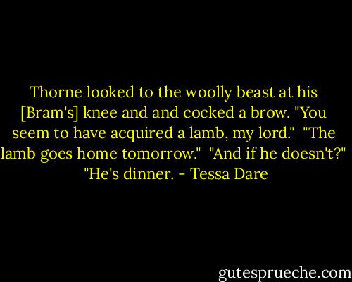 Thorne looked to the woolly beast at his [Bram's] knee and and cocked a brow. "You seem to have acquired a lamb, my lord."<br /><br />"The lamb goes home tomorrow."<br /><br />"And if he doesn't?"<br /><br />"He's dinner. - Tessa Dare