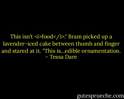 This isn't <i>food</i>." Bram picked up a lavender-iced cake between thumb and finger and stared at it. "This is...edible ornamentation. - Tessa Dare