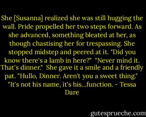 She [Susanna] realized she was still hugging the wall. Pride propelled her two steps forward. As she advanced, something bleated at her, as though chastising her for trespassing. She stopped midstep and peered at it. "Did you know there's a lamb in here?"<br /><br />"Never mind it. That's dinner."<br /><br />She gave it a smile and a friendly pat. "Hullo, Dinner. Aren't you a sweet thing."<br /><br />"It's not his name, it's his...function. - Tessa Dare