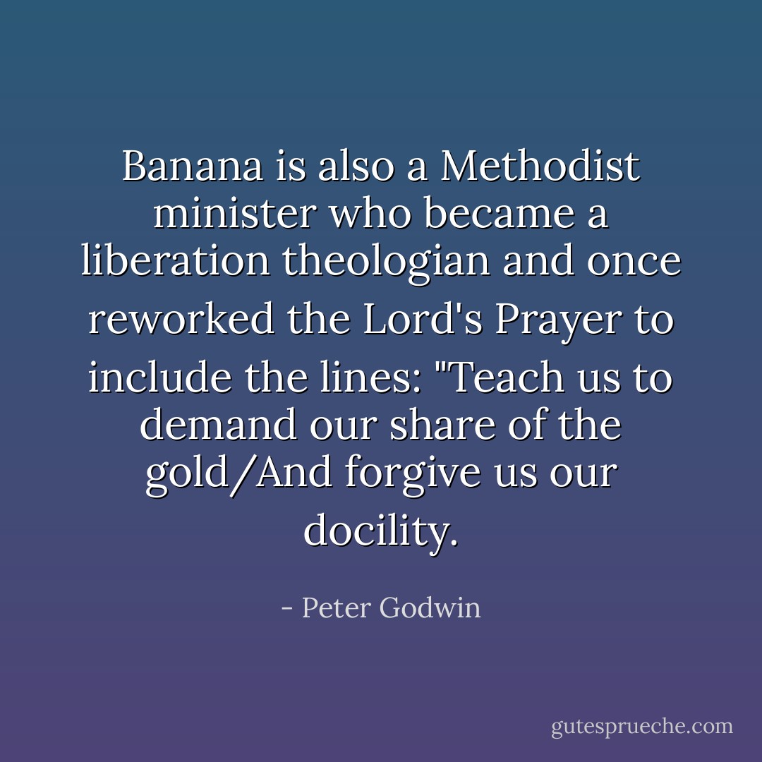 Banana is also a Methodist minister who became a liberation theologian and once reworked the Lord's Prayer to include the lines: "Teach us to demand our share of the gold/And forgive us our docility. - Peter Godwin