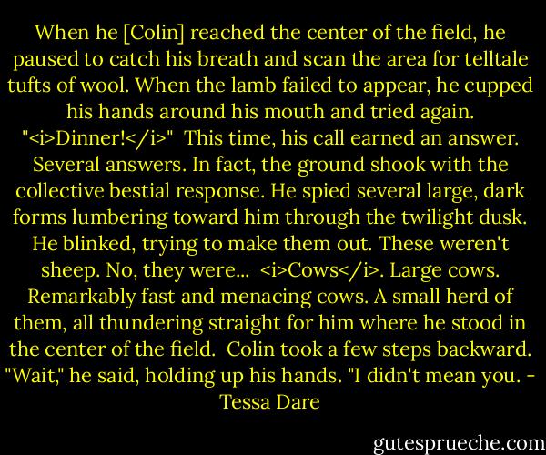 When he [Colin] reached the center of the field, he paused to catch his breath and scan the area for telltale tufts of wool. When the lamb failed to appear, he cupped his hands around his mouth and tried again. "<i>Dinner!</i>"<br /><br />This time, his call earned an answer. Several answers. In fact, the ground shook with the collective bestial response. He spied several large, dark forms lumbering toward him through the twilight dusk. He blinked, trying to make them out. These weren't sheep. No, they were...<br /><br /><i>Cows</i>. Large cows. Remarkably fast and menacing cows. A small herd of them, all thundering straight for him where he stood in the center of the field.<br /><br />Colin took a few steps backward. "Wait," he said, holding up his hands. "I didn't mean you. - Tessa Dare