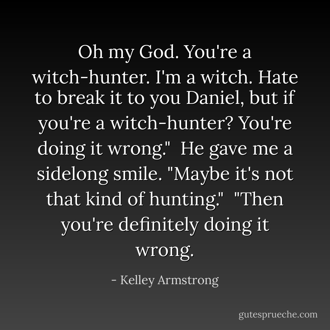 Oh my God. You're a witch-hunter. I'm a witch. Hate to break it to you Daniel, but if you're a witch-hunter? You're doing it wrong."<br /> He gave me a sidelong smile. "Maybe it's not that kind of hunting."<br /> "Then you're definitely doing it wrong. - Kelley Armstrong
