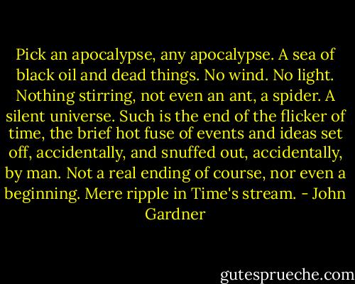 Pick an apocalypse, any apocalypse. A sea of black oil and dead things. No wind. No light. Nothing stirring, not even an ant, a spider. A silent universe. Such is the end of the flicker of time, the brief hot fuse of events and ideas set off, accidentally, and snuffed out, accidentally, by man. Not a real ending of course, nor even a beginning. Mere ripple in Time's stream. - John Gardner