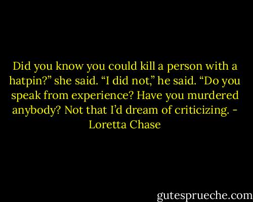 Did you know you could kill a person with a hatpin?” she said.<br />“I did not,” he said. “Do you speak from experience? Have you murdered anybody? Not that I’d dream of criticizing. - Loretta Chase
