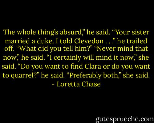 The whole thing’s absurd,” he said. “Your sister married a duke. I told Clevedon . . .” he trailed off.<br />“What did you tell him?”<br />“Never mind that now,” he said.<br />“I certainly will mind it now,” she said.<br />“Do you want to find Clara or do you want to quarrel?” he said.<br />“Preferably both,” she said. - Loretta Chase