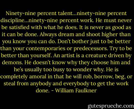 Ninety-nine percent talent…ninety-nine percent discipline…ninety-nine percent work. He must never be satisfied with what he does. It is never as good as it can be done. Always dream and shoot higher than you know you can do. Don’t bother just to be better than your contemporaries or predecessors. Try to be better than yourself. An artist is a creature driven by demons. He doesn’t know why they choose him and he’s usually too busy to wonder why. He is completely amoral in that he will rob, borrow, beg, or steal from anybody and everybody to get the work done. - William Faulkner