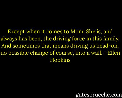 Except when it comes to Mom. She is, and always has been, the driving force in this family. And sometimes that means driving us head-on, no possible change of course, into a wall. - Ellen Hopkins