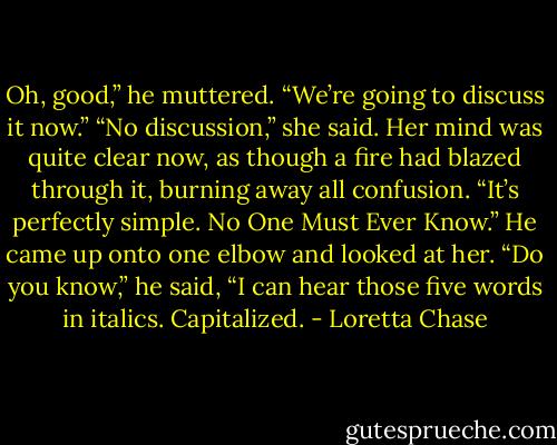 Oh, good,” he muttered. “We’re going to discuss it now.”<br />“No discussion,” she said. Her mind was quite clear now, as though a fire had blazed through it, burning away all confusion. “It’s perfectly simple. No One Must<br />Ever Know.”<br />He came up onto one elbow and looked at her. “Do you know,” he said, “I can hear those five words in italics. Capitalized. - Loretta Chase