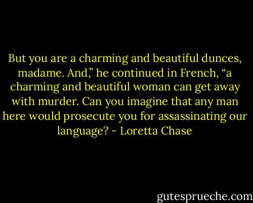 But you are a charming and beautiful dunces, madame. And,” he continued in French, “a charming and beautiful woman<br />can get away with murder. Can you imagine that any man here would prosecute you for assassinating our language? - Loretta Chase