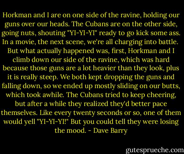 Horkman and I are on one side of the ravine, holding our guns over our heads. The Cubans are on the other side, going nuts, shouting "YI-YI-YI" ready to go kick some ass. In a movie, the next scene, we're all charging into battle. <br />But what actually happened was, first, Horkman and I climb down our side of the ravine, which was hard because those guns are a lot heavier than they look, plus it is really steep. We both kept dropping the guns and falling down, so we ended up mostly sliding on our butts, which took awhile. The Cubans tried to keep cheering, but after a while they realized they'd better pace themselves. Like every twenty seconds or so, one of them would yell "YI-YI-YI!" But you could tell they were losing the mood. - Dave Barry