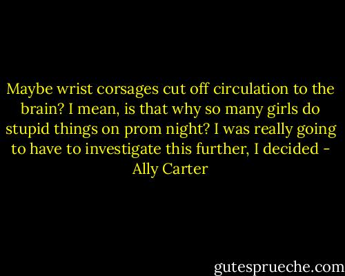Maybe wrist corsages cut off circulation to the brain? I mean, is that why so many girls do stupid things on prom night? I was really going to have to investigate this further, I decided - Ally Carter