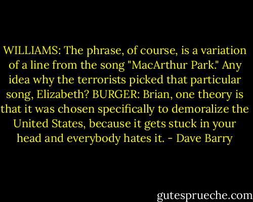 WILLIAMS: The phrase, of course, is a variation of a line from the song "MacArthur Park." Any idea why the terrorists picked that particular song, Elizabeth?<br />BURGER: Brian, one theory is that it was chosen specifically to demoralize the United States, because it gets stuck in your head and everybody hates it. - Dave Barry