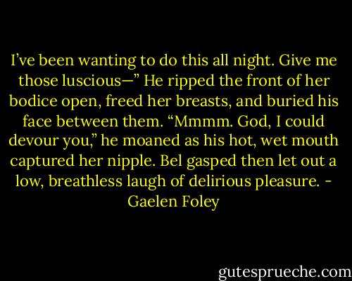 I’ve been wanting to do this all night. Give me those luscious—” He ripped the front of her bodice<br />open, freed her breasts, and buried his face between them. “Mmmm. God, I could devour you,” he<br />moaned as his hot, wet mouth captured her nipple.<br />Bel gasped then let out a low, breathless laugh of delirious pleasure. - Gaelen Foley