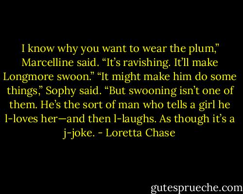 I know why you want to wear the plum,” Marcelline said. “It’s ravishing. It’ll make Longmore swoon.”<br />“It might make him do some things,” Sophy said. “But swooning isn’t one of them. He’s the sort of man who tells a girl he l-loves her—and then l-laughs. As though<br />it’s a j-joke. - Loretta Chase