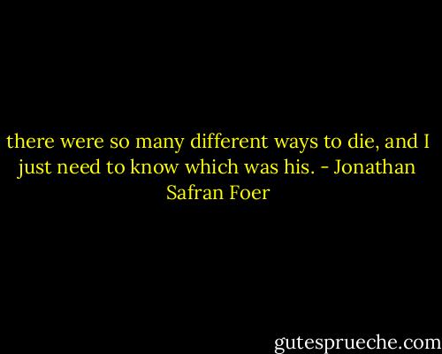 there were so many different ways to die, and I just need to know which was his. - Jonathan Safran Foer