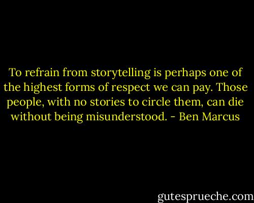 To refrain from storytelling is perhaps one of the highest forms of respect we can pay. Those people, with no stories to circle them, can die without being misunderstood. - Ben Marcus