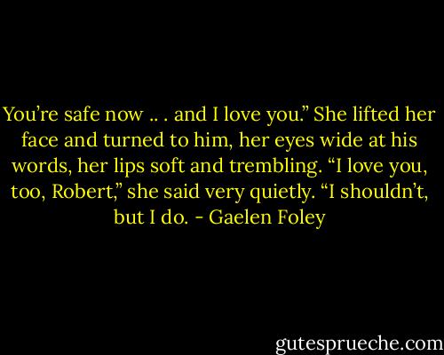 You’re safe now .. .<br />and I love you.”<br />She lifted her face and turned to him, her eyes wide at his words, her lips soft and trembling. “I love you,<br />too, Robert,” she said very quietly. “I shouldn’t, but I do. - Gaelen Foley