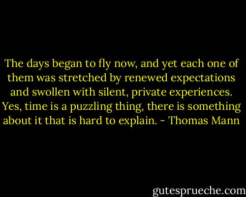 The days began to fly now, and yet each one of them was stretched by renewed expectations and swollen with silent, private experiences. Yes, time is a puzzling thing, there is something about it that is hard to explain. - Thomas Mann