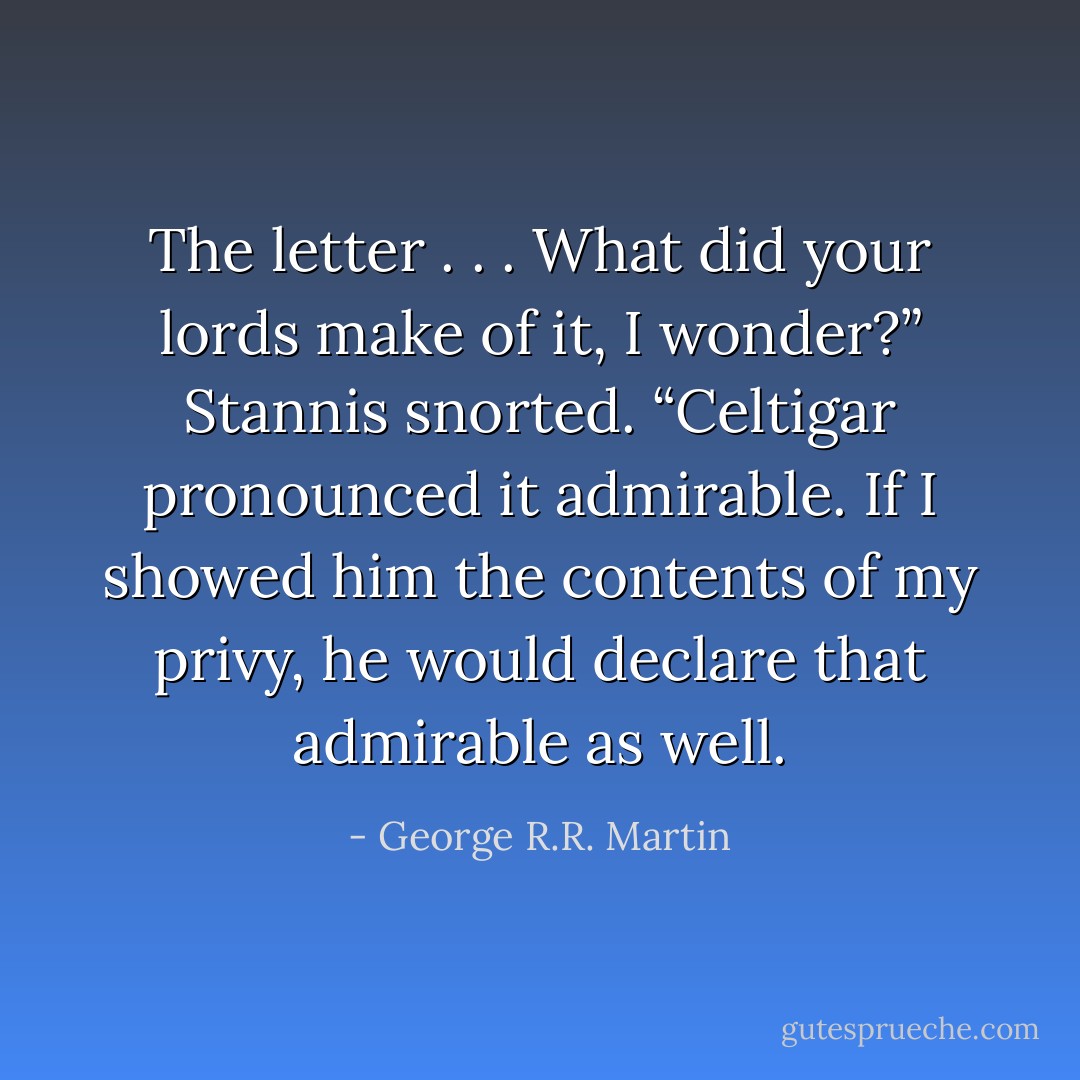 The letter . . . What did your lords make of it, I wonder?”<br />Stannis snorted. “Celtigar pronounced it admirable. If I showed him the contents of my privy, he would declare that admirable as well. - George R.R. Martin