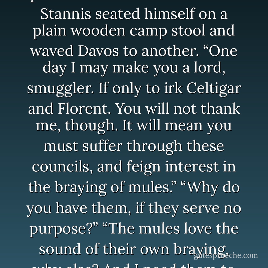 After the brightness of the morning, the interior of the pavilion seemed cool and dim. Stannis seated himself on a plain wooden camp stool and waved Davos to another. “One day I may make you a lord, smuggler. If only to irk Celtigar and Florent. You will not thank me, though. It will mean you must suffer through these councils, and feign interest in the braying of mules.”<br />“Why do you have them, if they serve no purpose?”<br />“The mules love the sound of their own braying, why else? And I need them to haul my cart. - George R.R. Martin