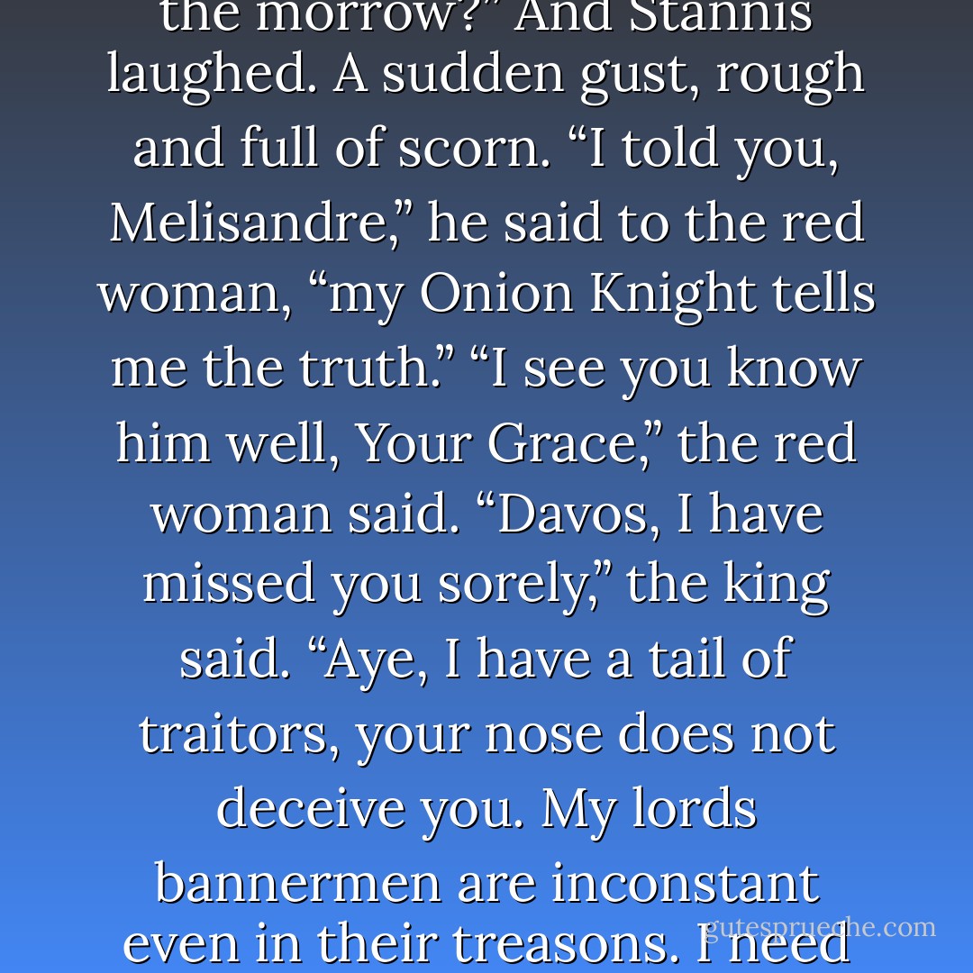 You esteem this Penrose more than you do my lords bannermen. Why?”<br />“He keeps faith.”<br />“A misplaced faith in a dead usurper.”<br />“Yes,” Davos admitted, “but still, he keeps faith.”<br />“As those behind us do not?”<br />Davos had come too far with Stannis to play coy now. “Last year they were Robert’s men. A moon ago they were Renly’s. This morning they are yours. Whose will they be on the morrow?”<br />And Stannis laughed. A sudden gust, rough and full of scorn. “I told you, Melisandre,” he said to the red woman, “my Onion Knight tells me the truth.”<br />“I see you know him well, Your Grace,” the red woman said.<br />“Davos, I have missed you sorely,” the king said. “Aye, I have a tail of traitors, your nose does not deceive you. My lords bannermen are inconstant even in their treasons. I need them, but you should know how it sickens me to pardon such as these when I have punished better men for lesser crimes. You have every right to reproach me, Ser Davos.”<br />“You reproach yourself more than I ever could, Your Grace. You must have these great lords to win your throne—”<br />“Fingers and all, it seems.” Stannis smiled grimly. - George R.R. Martin