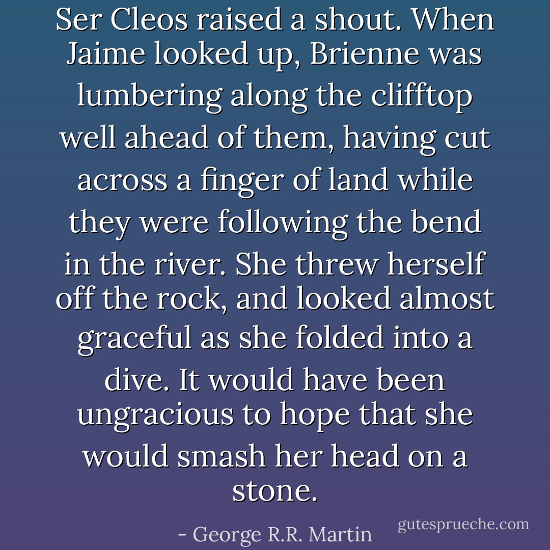Ser Cleos raised a shout. When Jaime looked up, Brienne was lumbering along the clifftop well ahead of them, having cut across a finger of land while they were following the bend in the river. She threw herself off the rock, and looked almost graceful as she folded into a dive. It would have been ungracious to hope that she would smash her head on a stone. - George R.R. Martin
