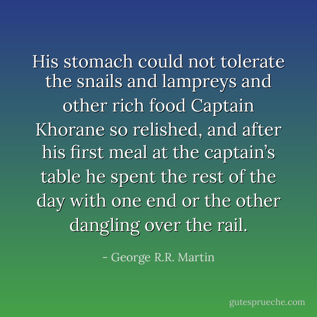 His stomach could not tolerate the snails and lampreys and other rich food Captain Khorane so relished, and after his first meal at the captain’s table he spent the rest of the day with one end or the other dangling over the rail. - George R.R. Martin