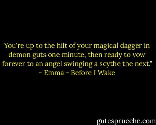 You're up to the hilt of your magical dagger in demon guts one minute, then ready to vow forever to an angel swinging a scythe the next." - Emma - Before I Wake