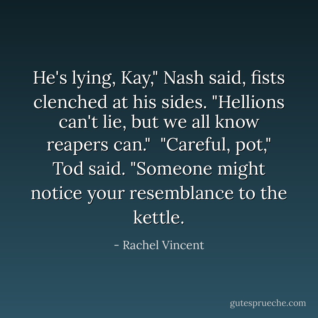 He's lying, Kay," Nash said, fists clenched at his sides. "Hellions can't lie, but we all know reapers can."<br /><br />"Careful, pot," Tod said. "Someone might notice your resemblance to the kettle. - Rachel Vincent
