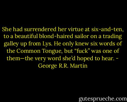 She had surrendered her virtue at six-and-ten, to a beautiful blond-haired sailor on a trading galley up from Lys. He only knew six words of the Common Tongue, but “fuck” was one of them—the very word she’d hoped to hear. - George R.R. Martin