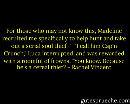 For those who may not know this, Madeline recruited me specifically to help hunt and take out a serial soul thief-"<br /><br />"I call him Cap'n Crunch," Luca interrupted, and was rewarded with a roomful of frowns. "You know. Because he's a cereal thief? - Rachel Vincent