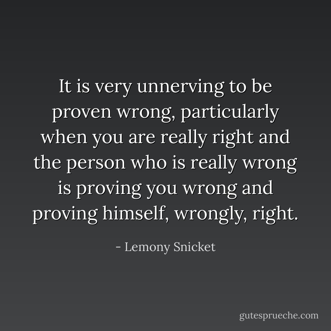 It is very unnerving to be proven wrong, particularly when you are really right and the person who is really wrong is proving you wrong and proving himself, wrongly, right. - Lemony Snicket