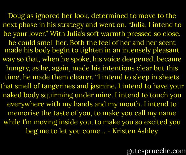 Douglas ignored her look, determined to move to the next phase in his strategy and went on. “Julia, I intend to be your lover.” With Julia’s soft warmth pressed so close, he could smell her. Both the feel of her and her scent made his body begin to tighten in an intensely pleasant way so that, when he spoke, his voice deepened, became hungry, as he, again, made his intentions clear but this time, he made them clearer. “I intend to sleep in sheets that smell of tangerines and jasmine. I intend to have your naked body squirming under mine. I intend to touch you everywhere with my hands and my mouth. I intend to memorise the taste of you, to make you call my name while I’m moving inside you, to make you so excited you beg me to let you come… - Kristen Ashley