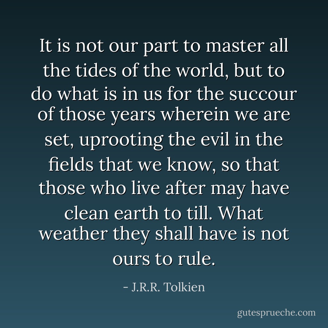 It is not our part to master all the tides of the world, but to do what is in us for the succour of those years wherein we are set, uprooting the evil in the fields that we know, so that those who live after may have clean earth to till. What weather they shall have is not ours to rule. - J.R.R. Tolkien
