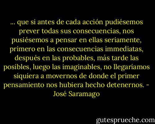 ... que si antes de cada acción pudiésemos prever todas sus consecuencias, nos pusiésemos a pensar en ellas seriamente, primero en las consecuencias immediatas, después en las probables, más tarde las posibles, luego las imaginables, no llegaríamos siquiera a movernos de donde el primer pensamiento nos hubiera hecho detenernos. - José Saramago