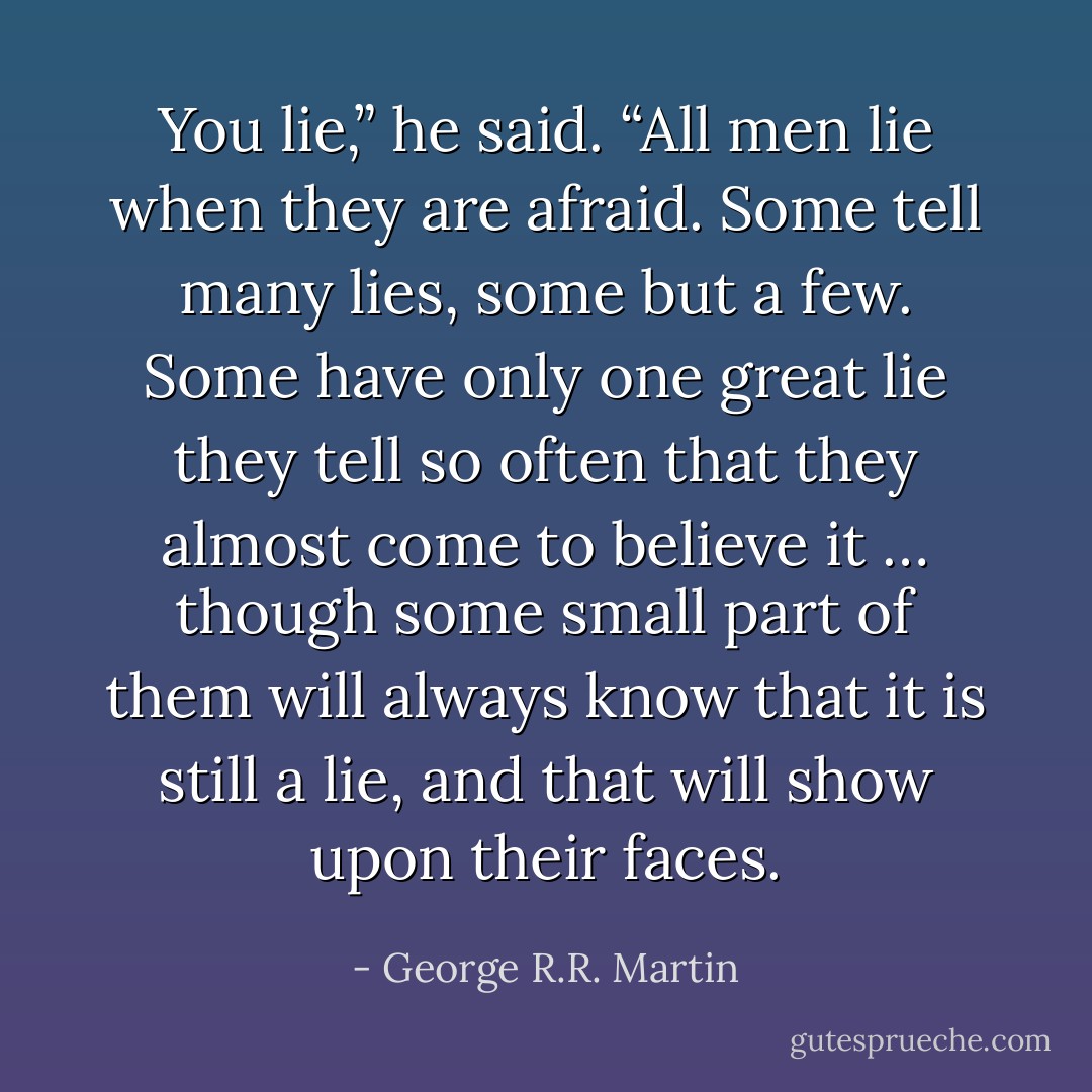 You lie,” he said. “All men lie when they are afraid. Some tell many lies, some but a few. Some have only one great lie they tell so often that they almost come to believe it … though some small part of them will always know that it is still a lie, and that will show upon their faces. - George R.R. Martin