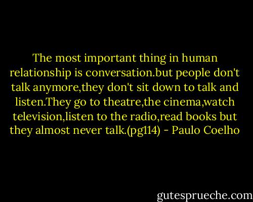 The most important thing in human relationship is conversation.but people don't talk anymore,they don't sit down to talk and listen.They go to theatre,the cinema,watch television,listen to the radio,read books but they almost never talk.(pg114) - Paulo Coelho