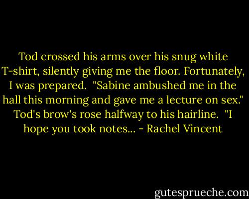 Tod crossed his arms over his snug white T-shirt, silently giving me the floor. Fortunately, I was prepared. <br />"Sabine ambushed me in the hall this morning and gave me a lecture on sex."<br />Tod's brow's rose halfway to his hairline. <br />"I hope you took notes... - Rachel Vincent