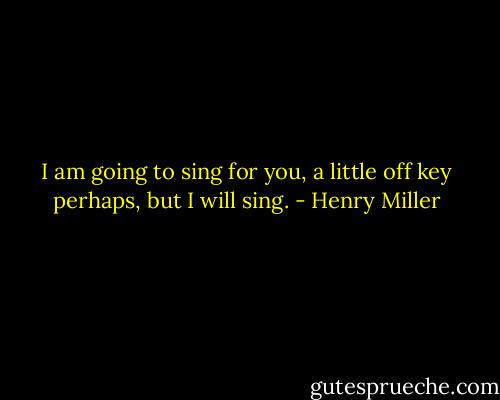 I am going to sing for you, a little off key perhaps, but I will sing. - Henry Miller