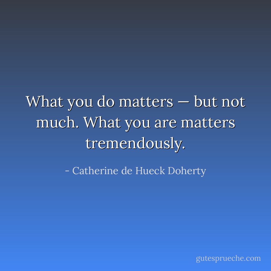 What you do matters — but not much. What you <i>are</i> matters tremendously. - Catherine de Hueck Doherty