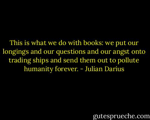 This is what we do with books: we put our longings and our questions and our angst onto trading ships and send them out to pollute humanity forever. - Julian Darius