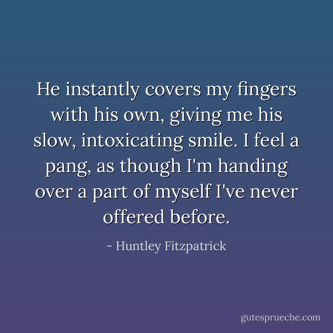 He instantly covers my fingers with his own, giving me his slow, intoxicating smile. I feel a pang, as though I'm handing over a part of myself I've never offered before. - Huntley Fitzpatrick