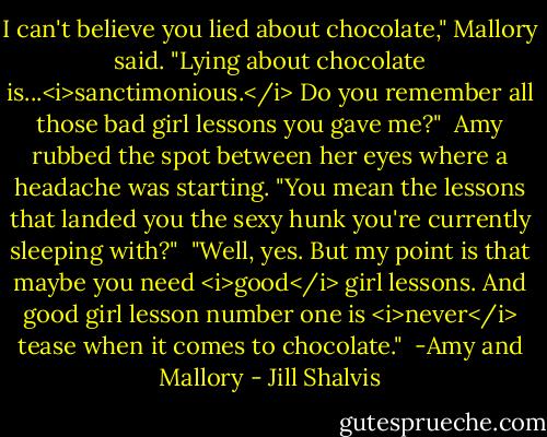 I can't believe you lied about chocolate," Mallory said. "Lying about chocolate is...<i>sanctimonious.</i> Do you remember all those bad girl lessons you gave me?"<br /><br />Amy rubbed the spot between her eyes where a headache was starting. "You mean the lessons that landed you the sexy hunk you're currently sleeping with?"<br /><br />"Well, yes. But my point is that maybe you need <i>good</i> girl lessons. And good girl lesson number one is <i>never</i> tease when it comes to chocolate."<br /><br />-Amy and Mallory - Jill Shalvis