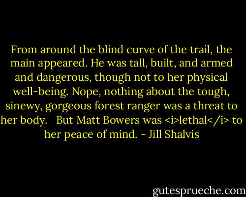 From around the blind curve of the trail, the main appeared. He was tall, built, and armed and dangerous, though not to her physical well-being. Nope, nothing about the tough, sinewy, gorgeous forest ranger was a threat to her body. <br /><br />But Matt Bowers was <i>lethal</i> to her peace of mind. - Jill Shalvis