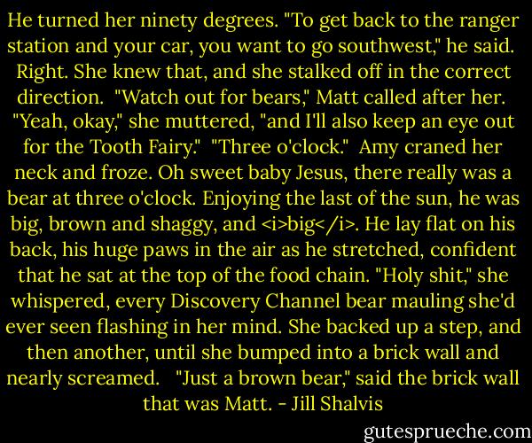 He turned her ninety degrees. "To get back to the ranger station and your car, you want to go southwest," he said.<br /><br />Right. She knew that, and she stalked off in the correct direction.<br /><br />"Watch out for bears," Matt called after her.<br /><br />"Yeah, okay," she muttered, "and I'll also keep an eye out for the Tooth Fairy."<br /><br />"Three o'clock."<br /><br />Amy craned her neck and froze. Oh sweet baby Jesus, there really was a bear at three o'clock. Enjoying the last of the sun, he was big, brown and shaggy, and <i>big</i>. He lay flat on his back, his huge paws in the air as he stretched, confident that he sat at the top of the food chain. "Holy shit," she whispered, every Discovery Channel bear mauling she'd ever seen flashing in her mind. She backed up a step, and then another, until she bumped into a brick wall and nearly screamed. <br /><br />"Just a brown bear," said the brick wall that was Matt. - Jill Shalvis