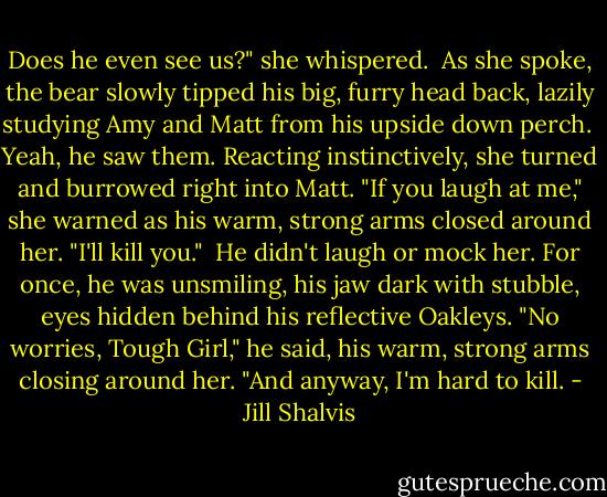 Does he even see us?" she whispered.<br /><br />As she spoke, the bear slowly tipped his big, furry head back, lazily studying Amy and Matt from his upside down perch.<br /><br />Yeah, he saw them. Reacting instinctively, she turned and burrowed right into Matt. "If you laugh at me," she warned as his warm, strong arms closed around her. "I'll kill you."<br /><br />He didn't laugh or mock her. For once, he was unsmiling, his jaw dark with stubble, eyes hidden behind his reflective Oakleys. "No worries, Tough Girl," he said, his warm, strong arms closing around her. "And anyway, I'm hard to kill. - Jill Shalvis