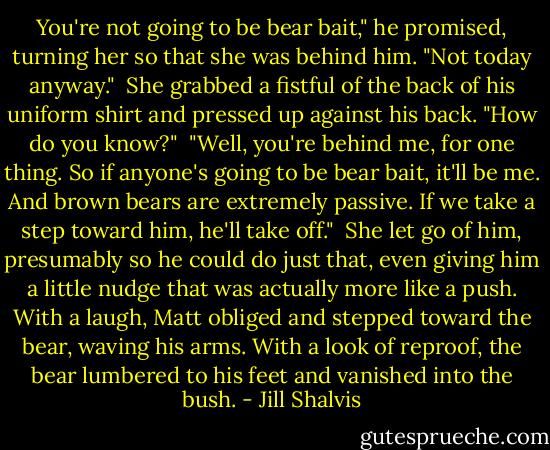 You're not going to be bear bait," he promised, turning her so that she was behind him. "Not today anyway."<br /><br />She grabbed a fistful of the back of his uniform shirt and pressed up against his back. "How do you know?"<br /><br />"Well, you're behind me, for one thing. So if anyone's going to be bear bait, it'll be me. And brown bears are extremely passive. If we take a step toward him, he'll take off."<br /><br />She let go of him, presumably so he could do just that, even giving him a little nudge that was actually more like a push. With a laugh, Matt obliged and stepped toward the bear, waving his arms. With a look of reproof, the bear lumbered to his feet and vanished into the bush. - Jill Shalvis