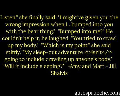 Listen," she finally said. "I might've given you the wrong impression when I...bumped into you with the bear thing."<br /><br />"Bumped into me?" He couldn't help it, he laughed. "You tried to crawl up my body."<br /><br />"Which is my point," she said stiffly. "My sleep-out adventure <i>isn't</i> going to include crawling up anyone's body."<br /><br />"Will it include sleeping?"<br /><br />-Amy and Matt - Jill Shalvis